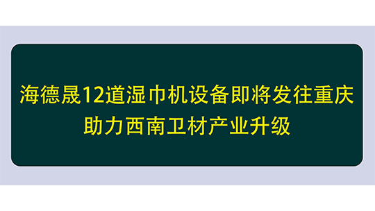 海德晟12道濕巾機(jī)設(shè)備即將發(fā)往重慶，助力西南衛(wèi)材產(chǎn)業(yè)升級(jí)